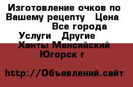 Изготовление очков по Вашему рецепту › Цена ­ 1 500 - Все города Услуги » Другие   . Ханты-Мансийский,Югорск г.